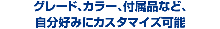 グレード、カラー、付属品など、自分好みにカスタマイズ可能