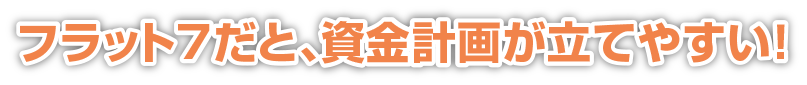フラット7だと、資金計画が立てやすい！