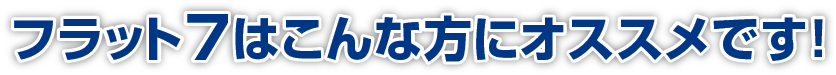 フラット7はこんな方にオススメです!