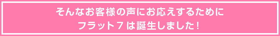 そんなお客様の声にお応えするためにフラット7は誕生しました！
